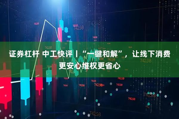 证券杠杆 中工快评丨“一键和解”，让线下消费更安心维权更省心