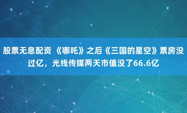 股票无息配资 《哪吒》之后《三国的星空》票房没过亿，光线传媒两天市值没了66.6亿