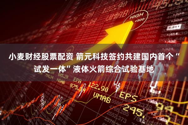 小麦财经股票配资 箭元科技签约共建国内首个“试发一体”液体火箭综合试验基地