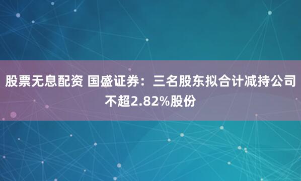 股票无息配资 国盛证券：三名股东拟合计减持公司不超2.82%股份