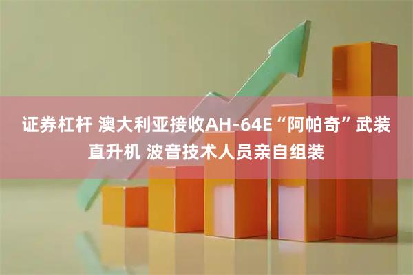 证券杠杆 澳大利亚接收AH-64E“阿帕奇”武装直升机 波音技术人员亲自组装