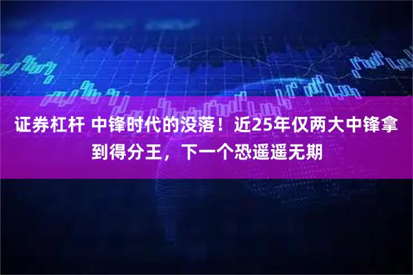 证券杠杆 中锋时代的没落！近25年仅两大中锋拿到得分王，下一个恐遥遥无期