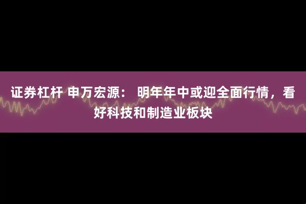 证券杠杆 申万宏源： 明年年中或迎全面行情，看好科技和制造业板块