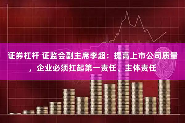 证券杠杆 证监会副主席李超：提高上市公司质量，企业必须扛起第一责任、主体责任