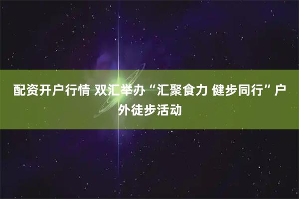 配资开户行情 双汇举办“汇聚食力 健步同行”户外徒步活动
