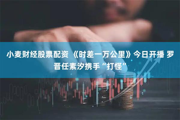 小麦财经股票配资 《时差一万公里》今日开播 罗晋任素汐携手“打怪”