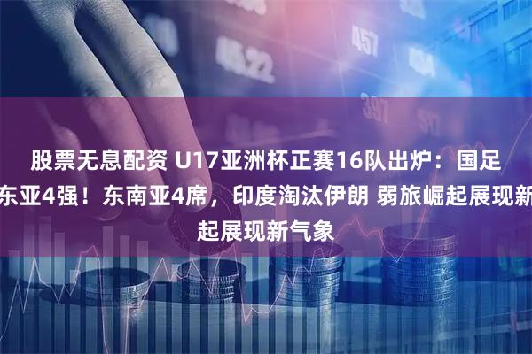 股票无息配资 U17亚洲杯正赛16队出炉：国足领衔东亚4强！东南亚4席，印度淘汰伊朗 弱旅崛起展现新气象