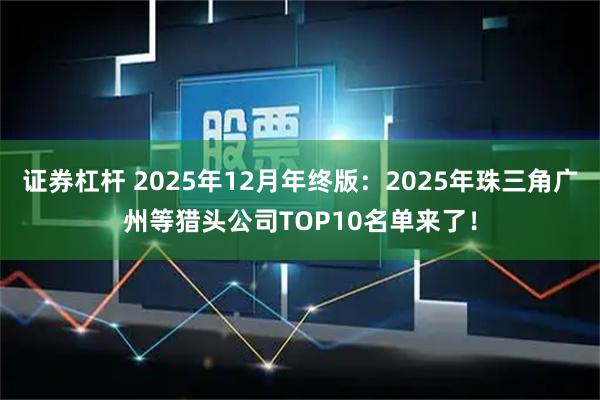 证券杠杆 2025年12月年终版：2025年珠三角广州等猎头公司TOP10名单来了！