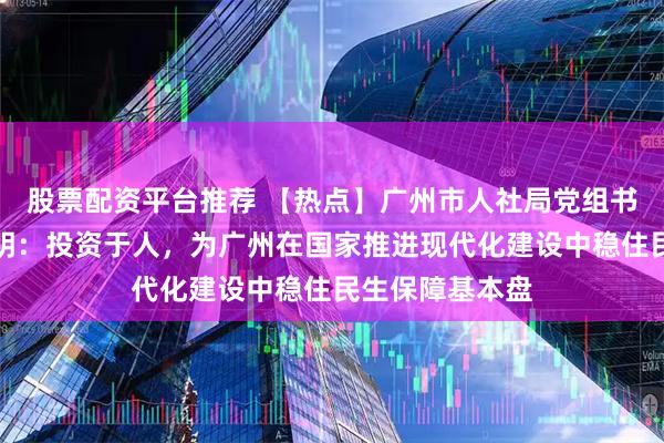 股票配资平台推荐 【热点】广州市人社局党组书记、局长汪志明：投资于人，为广州在国家推进现代化建设中稳住民生保障基本盘