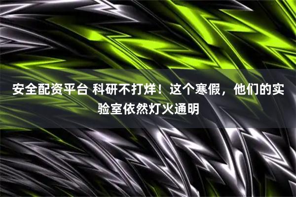 安全配资平台 科研不打烊！这个寒假，他们的实验室依然灯火通明