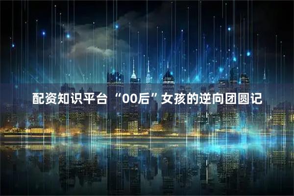 配资知识平台 “00后”女孩的逆向团圆记
