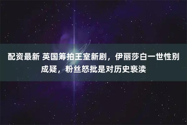 配资最新 英国筹拍王室新剧，伊丽莎白一世性别成疑，粉丝怒批是对历史亵渎
