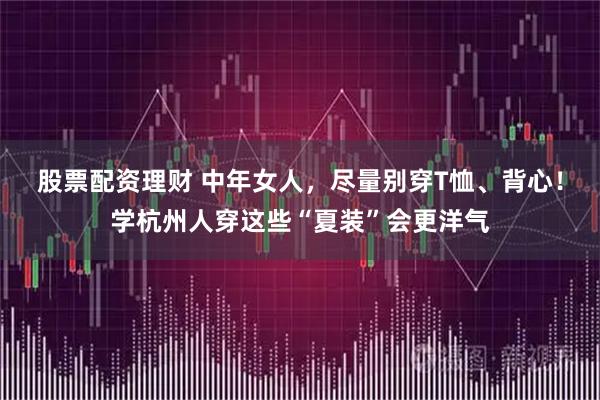股票配资理财 中年女人，尽量别穿T恤、背心！学杭州人穿这些“夏装”会更洋气