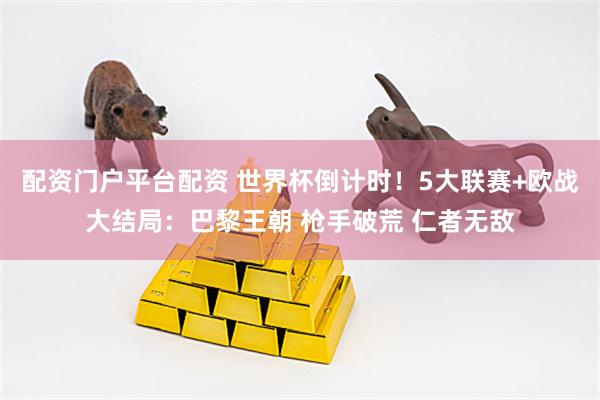 配资门户平台配资 世界杯倒计时！5大联赛+欧战大结局：巴黎王朝 枪手破荒 仁者无敌